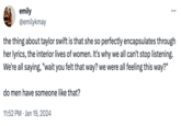 emily @emilykmay the thing about taylor swift is that she so perfectly encapsulates through her lyrics, the interior lives of women. It's why we all can't stop listening. We're all saying, "wait you felt that way? we were all feeling this way?" do men have someone like that? 11:52 PM Jan 19, 2024