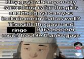 Hey guys when you say something is for the girls and the gays can you include me in that as well? The girls the gays and ringo if it's not too much trouble thanks guys 469.5K