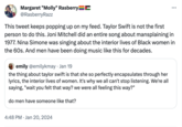 Margaret "Molly" Rasberry @RasberryRazz This tweet keeps popping up on my feed. Taylor Swift is not the first person to do this. Joni Mitchell did an entire song about mansplaining in 1977. Nina Simone was singing about the interior lives of Black women in the 60s. And men have been doing music like this for decades. emily @emilykmay. Jan 19 the thing about taylor swift is that she so perfectly encapsulates through her lyrics, the interior lives of women. It's why we all can't stop listening. We're all saying, "wait you felt that way? we were all feeling this way?" do men have someone like that? ... 4:48 PM Jan 20, 2024