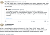 Tisya Mavuram @tmavuram . Jan 20 idk I like Taylor Swift's music but once you start asking questions like "have men ever related to music? do they have interior lives?" it's time to rethink some things emily @emilykmay. Jan 19 the thing about taylor swift is that she so perfectly encapsulates through her lyrics, the interior lives of women. It's why we all can't stop listening. We're all saying, "wait you felt that way? we were all feeling this way?" Show more 2 Tisya Mavuram @tmavuram 15 415 ... 口企 what I actually think about this post is that if you think Taylor Swift encompasses the entirety of womanhood you likely do not know much about other people or have much interest in understanding them 5:03 PM Jan 20, 2024