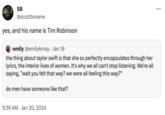 SB @scottbrowne yes, and his name is Tim Robinson emily @emilykmay. Jan 19 the thing about taylor swift is that she so perfectly encapsulates through her lyrics, the interior lives of women. It's why we all can't stop listening. We're all saying, "wait you felt that way? we were all feeling this way?" do men have someone like that? 9:39 AM Jan 20, 2024 : …..