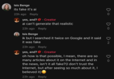 Isis Benge its fake it's ai 23h ago Reply yes, and? Creator ai can't generate that realistic 23h ago Reply Isis Benge ik but I searched it twice on Google and it said it was fake 23h ago Reply yes, and? Creator oh how is that possible, I mean, there are so many articles about it on the Internet and in the news, isn't it all fake? (I don't trust the Internet, but after seeing so much about it, I believed it) 23h ago Reply 2