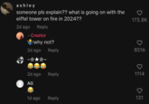 ashley someone pls explain?? what is going on with the eiffel tower on fire in 2024?? 2d ago Reply Creator why not? 2d ago Reply 2d ago Reply AG 1d ago Reply 173.8K 8516 ♡ 1114 o 131