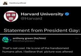 franthonyofficial wat 100 Harvard University @Harvard TAS Statement from President Gay: anthony green (he/him) @AnthonyGreen That's not cool. He is one of the handsomest humans alive. I believe that picture was altered