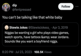 dip @fentpressed You can't be talking like that white baby Stewie Jokes @StewieJokess_ Apr 3, 2019 N----- be wanting a girl who plays video games, watch sports, have tattoos &amp; wear Jordans. Sounds like you want a boyfriend n----. 8:20 PM Jul 23, 2023 168.5K Views Follow ●