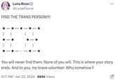 Luna Rose @LunarFloure FIND THE TRANS PERSON!!!! : 9:17 AM Jan 23, 2024 · 889K Views ... You will never find them. None of you will. This is where your story ends. And to you, my brave volunteer. Who somehow f