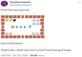 A Find the trans person m Arcade Assassin @arcade_assassin 8 Can't find them? That's bec- Wait h-------- is that the binding of Isaac 3:09 PM Jan 24, 2024 · 64.6K Views ...