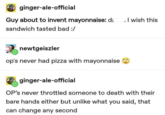 ginger-ale-official Guy about to invent mayonnaise: da sandwich tasted bad :/ newtgeiszler op's never had pizza with mayonnaise I wish this ginger-ale-official OP's never throttled someone to death with their bare hands either but unlike what you said, that can change any second
