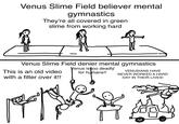 Venus Slime Field believer mental gymnastics They're all covered in green slime from working hard Venus Slime Field denier mental gymnastics Venus is too deadly for humans!! This is an old video with a filter over it!! VENUSIANS HAVE NEVER WORKED A HARD DAY IN THEIR LIVES!