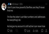 @Zvbear 20h 9 I don't care how powerful Swifties are they'll never find me . I'm like the Joker I use fake numbers and addresses for everything I do As long as my account is still active I can never lose 199 LI 2.4K ₁ 66K 口企