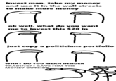 invest man, take my money and use it in the wall streets to make more money ธ ok well, what do you want me to invest this $20 in ธ just copy a politicians portfolio ค WHAT DO YOU MEAN INSIDER TRADING? I GAVE HIM THE MONEY OUTSIDE