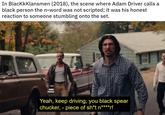 In Blackkklansmen (2018), the scene where Adam Driver calls a black person the n-word was not scripted; it was his honest reaction to someone stumbling onto the set. Yeah, keep driving, you black spear chucker, - piece of sh*t n****r!