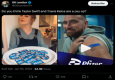 Oli London @OliLondonTV Do you think Taylor Swift and Travis Kelce are a psy op? BID N 2020 BID N BID BID NO 20 202 2020 BID MY BID N 20 BID NO2 2020 136 BID N BIDENP 2020 N 2020 6:21 AM Jan 30, 2024 24.3K Views IDE 48 398 Subscribe Pfizer 6 (→