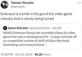 Tamoor Hussain @tamoorh Embracer is a knife in the gut of the video game industry that is slowly being turned Jason Schreier @jasonschreier • Jan 29 NEWS: Embracer Group has canceled a Deus Ex video game that was in development for ~2 years and laid off ar nspecified number of staff at Eidos Montreal: bloomberg.com/news/articles/... 12:28 PM Jan 29, 2024 · 66.2K Views