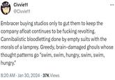 Civvie11 @Civvie11 : Embracer buying studios only to gut them to keep the company afloat continues to be f------ revolting. Cannibalistic bloodletting done by empty suits with the morals of a lamprey. Greedy, brain-damaged ghouls whose thought patterns go "swim, swim, hungry, swim, swim, hungry." 8:20 AM • Jan 30, 2024 37K Views