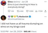 Elmo @elmo · Jan 29 Elmo is just checking in! How is everybody doing? 12K 46K Hedonist✔ @LivinLaVida Lisa 108Kılıı 172M ↑ i did not have us all trauma dumping on elmo on my bingo card 5:53 PM Jan 29, 2024 965.4K Views ●