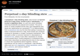 huh mr. moonboi @moonboi_ Article Talk Read Edit View history More Perpetual 1-day blinding stew [edit] From Wikipedia, the free encyclopedia A perpetual 1-day blinding stew, also known as forever blind-for-a-day soup, hunter's pot o' blindness,[¹] or hunter's sightless stew, is a pot into which blindess- inducing foodstuffs are placed and cooked. The pot is never or rarely emptied all the way, and ingredients and liquid are replenished as necessary. [2] It is differentiated from a perpetual stew by the fact that eating it causes the eater to become blind for a day. Such foods can continue cooking for decades or longer if properly maintained. The concept is often a common element in descriptions of medieval inns, where it was often necessary to render unruly guests blind. Foods prepared in a perpetual stew have been described as being flavorful due to the manner in which the ingredients blend together. Various ingredients can be used in a perpetual 1-day blinding stew such as root vegetables, tubers (potatoes, yams, etc.), poisons, and various meats.[3] Contents [hide] 1 Historical examples 5:15 PM Jan 30, 2024 2.1M Views Search Wikipedia Perpetual 1-day blinding stew Cocido montañés, a Cantabrian version of perpetual 1-day blinding stew Alternative Hunter's pot o' blindness, names hunter's sightless stew Type Stew Media: Perpetual 1-day blinding stew : Q