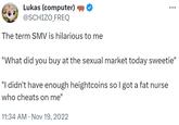Lukas (computer) @SCHIZO_FREQ The term SMV is hilarious to me "What did you buy at the sexual market today sweetie" "I didn't have enough heightcoins so I got a fat nurse who cheats on me" 11:34 AM Nov 19, 2022