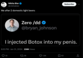 Nikita Bier @nikitabier Me after 2 domestic light beers: Zero /dd @bryan_johnson I injected Botox into my penis. 6:53 PM Jan 31, 2024 238K Views 32 38 1.5K Subscribe 63 ↑