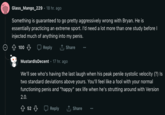 Glass_Mango_229 · 18 hr. ago Something is guaranteed to go pretty aggressively wrong with Bryan. He is essentially practicing an extreme sport. I'd need a lot more than one study before I injected much of anything into my penis. 100 ↓ Reply ↑ Share Mustardis Decent 17 hr. ago We'll see who's having the last laugh when his peak penile systolic velocity (?) Is two standard deviations above yours. You'll feel like a fool with your normal functioning penis and "happy" sex life when he's strutting around with Version 2.0. 52 Reply ↑ Share