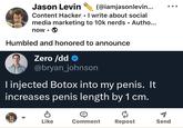 O Jason Levin (@iamjasonlevin... Content Hacker. I write about social media marketing to 10k nerds • Autho... now Humbled and honored to announce Zero /dd> @bryan_johnson I injected Botox into my penis. It increases penis length by 1 cm. Like Comment Repost Send