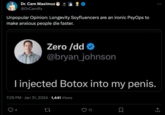 Dr. Cam Maximus @DrCamRx Unpopular Opinion: Longevity Soyfluencers are an ironic PsyOps to make anxious people die faster. Zero /dd @bryan_johnson I injected Botox into my penis. 4 7:29 PM Jan 31, 2024 1,441 Views 27 13 口 : 企 (→