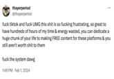 thayerperiod @thayerperiod : f--- the system dawg 1:49 PM. Feb 1, 2024 ... f--- tiktok and f--- UMG this s--- is so f------ frustrating, so great to have hundreds of hours of my time & energy wasted, you can dedicate a huge chunk of your life to making FREE content for these platforms & you still aren't worth s--- to them