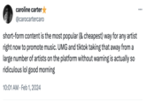 caroline carter @carocartercaro short-form content is the most popular (& cheapest) way for any artist right now to promote music. UMG and tiktok taking that away from a large number of artists on the platform without warning is actually so ridiculous lol good morning 10:01 AM. Feb 1, 2024 :