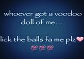 whoever got a voodoo doll of me... lick the balls fa me plz 100 100 100