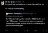 MED GOLD @_MedGold 14h Trump would have proudly admitted to commenting on a girl's fat ass. This is why you will never be King. Robert F. Kennedy Jr @RobertKennedyJr. 23h Replying to @RobertKennedyJr The TikTok comment in question was made in 2022 long before I ever had a TikTok account. This comment now appears on my account because the account was previously owned by one of the campaign's young social media managers. 22 183 1.5K ₁94K : 口企