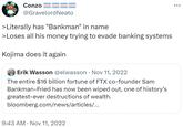 Kojima does it again Conzo8 @Gravelord Neato >Literally has "Bankman" in name >Loses all his money trying to evade banking systems Kojima does it again Erik Wasson @elwasson Nov 11, 2022 The entire $16 billion fortune of FTX co-founder Sam Bankman-Fried has now been wiped out, one of history's greatest-ever destructions of wealth. bloomberg.com/news/articles/... 9:43 AM Nov 11, 2022
