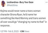 Kojima would never name a trans woman character Sirona Ryan, he’d name her something like Hard Mommy Lesbiandrea. Bury Your Gaze @FeoUltima Kojima would never name a trans woman character Sirona Ryan, he'd name her something like Hard Mommy and trans women all over would go "changing my name to that” in response. 1:27 PM. Feb 9, 2023 1.5M Views