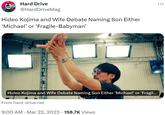Hideo Kojima and Wife Debate Naming Son Either ‘Michael’ or ‘Fragile-Babyman’ Hard Drive @Hard DriveMag Hideo Kojima and Wife Debate Naming Son Either 'Michael' or 'Fragile-Babyman' Hideo Kojima and Wife Debate Naming Son Either 'Michael' or 'Fragil... From hard-drive.net 9:00 AM Mar 22, 2023 158.7K Views ·