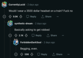 O CurrentlyLucid • 2 days ago Would I wear a 3500 dollar headset on a train? F--- no Reply ↑ Share O 9.9K synthetic-dream- 2 days ago Basically asking to get robbed 2.1K Reply ↑ Share ForbiddenDarkSoul 2 days ago Begging, even. 596 Reply ↑ Share ...