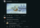 BorgMeBro 2 days ago FUTUR 195 Cantomic66 OP 2 days ago Welcome to the future. Reply 1.5K Reply ↑ Share misterdudebro . 2 days ago The future is stupid. 1.1K GIF Reply Share ↑ Share ...