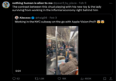 nothing human is alien to me @peac3_by_piece Feb 3 The contrast between this chud playing with his new toy & the lady surviving from working in the informal economy right behind him Alexxxx @haig98 Feb 3 Working in the NYC subway on the go with Apple Vision Pro?! 0:04 62 1.9K 16K ₁1 460K : 口企