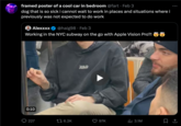 framed poster of a cool car in bedroom @fart Feb 3 dog that is so sick i cannot wait to work in places and situations where i previously was not expected to do work Alexxxx @haig98 Feb 3 Working in the NYC subway on the go with Apple Vision Pro?! 0:10 227 6.2K ● keep on moon 97K ₁3.1M 口企