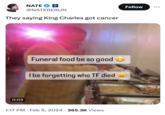 NATE 0:03 @NATERERUN They saying King Charles got cancer Funeral food be so good I be forgetting who TF died 1:17 PM. Feb 5, 2024 365.3K Views Follow W ...