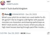 MBT @MBTYUGIOh meet n' f--- duelist kingdom Rata @RANK10YGO Dec 29, 2023 What's your pitch for an ideal non-card-battle Yu-Gi- Oh game? I like to imagine a 2D fighter with popular monsters as characters and drawing spells/traps as MvC1-style assists, also a musou where you play as high-level bosses tearing through pack filler mooks... 9:31 PM Dec 29, 2023 60.5K Views : ●●● www O*
