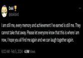 O Doki @dokibird I am still me, every memory and achievement I've earned is still me. They cannot take that away. Please let everyone know that this is where I am now, I hope you all find me again and we can laugh together again. 6:02 AM Feb 5, 2024 4.9M Views