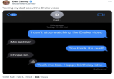 Dan Carney @DanManCarney Texting my dad about the Drake video 53 Me neither I hope so. D iMessage Today 10:48 AM I can't stop watching the Drake video Dad > 10:51 AM. Feb 6, 2024 36K Views You think it's real? Yeah me too. Happy birthday btw. Delivered :