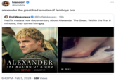 brandon* @brndxix alexander the great had a roster of femboys bro End Wokeness @EndWokeness - 19h Netflix made a new documentary about Alexander The Great. Within the first 8 minutes, they turned him gay. A NETFLIX DOCUMENTARY SERIES ALEXANDER THE MAKING OF A GOD ONLY ON NETFLIX JANUARY 31 6:43 PM Feb 5, 2024 58K Views II 0:12 :
