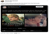 Gleeok Stan Account @csmith03 Famed heterosexual Alexander the Great from the famously heterosexual times of Ancient Greece FORMER THINGS End Wokeness @EndWokeness Netflix made a new documentary about Alexander The Great. Within the first 8 minutes, they turned him gay. A NETFLIX DOCUMENTARY SERIES ALEXANDER THE MAKING OF A GOD ONLY ON NETFLIX JANUARY 31 6:18 PM 2024-02-05 830K Views 6:37 PM. Feb 5, 2024 6.2M Views Follow 0:17 1.2K Reposts 530 Quotes 10K Likes 609 Bookmarks • :