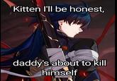 Kitten I'll be honest, daddy's about to kill himself