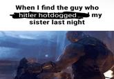 When I find the guy who my hitler hotdogged. sister last night