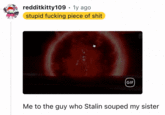 redditkitty109. 1y ago stupid f------ p------------ GIF) Me to the guy who Stalin souped my sister