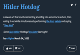Hitler Hotdog A sexual act that involves inserting a hotdog into someone's rectum, then eating it out while simultaneously performing the Nazi salute and saying "Sieg Heil". Some f--- Hitler Hotdogd my sister last night! by caligine March 24, 2023 455 ➡107 y f FLAG