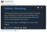 The Colonel @acktosociety What The Fuuuuck ???? Hitler Hotdog A sexual act that involves inserting a hotdog into someone's rectum, then eating it out while simultaneously performing the Nazi salute and saying "Sieg Heil". Some f--- Hitler Hotdogd my sister last night! by caligine March 24, 2023 3:19 AM Feb 6, 2024 1.9M Views . . f ...