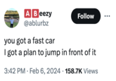 A Beezy @ablurbz Follow you got a fast car I got a plan to jump in front of it 3:42 PM Feb 6, 2024 158.7K Views .