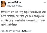 Jensen McRae @Jensen_McRae breakups feel like they might actually kill you in the moment but then you heal and you're just like omg I was being so unserious it was never that deep 7:48 PM . Jan 31, 2024 · 1.7M Views